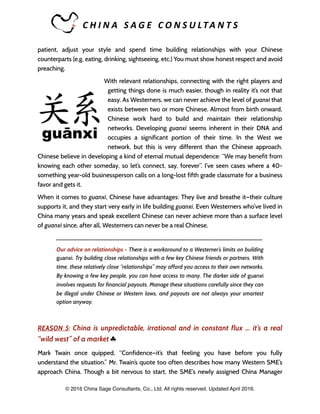 C H I N A 	 S A G E 	 C O N S U LTA N T S 	
patient, adjust your style and spend time building relationships with your Chinese
counterparts (e.g. eating, drinking, sightseeing, etc.) You must show honest respect and avoid
preaching.
With relevant relationships, connecting with the right players and
getting things done is much easier, though in reality it’s not that
easy. As Westerners, we can never achieve the level of guanxi that
exists between two or more Chinese. Almost from birth onward,
Chinese work hard to build and maintain their relationship
networks. Developing guanxi seems inherent in their DNA and
occupies a significant portion of their time. In the West we
network, but this is very different than the Chinese approach.
Chinese believe in developing a kind of eternal mutual dependence: “We may benefit from
knowing each other someday, so let’s connect, say, forever”. I’ve seen cases where a 40-
something year-old businessperson calls on a long-lost fifth grade classmate for a business
favor and gets it.
When it comes to guanxi, Chinese have advantages: They live and breathe it—their culture
supports it, and they start very early in life building guanxi. Even Westerners who’ve lived in
China many years and speak excellent Chinese can never achieve more than a surface level
of guanxi since, after all, Westerners can never be a real Chinese.
_____________________________________________________________________
Our advice on relationships - There is a workaround to a Westerner’s limits on building
guanxi. Try building close relationships with a few key Chinese friends or partners. With
time, these relatively close “relationships” may afford you access to their own networks.
By knowing a few key people, you can have access to many. The darker side of guanxi
involves requests for financial payouts. Manage these situations carefully since they can
be illegal under Chinese or Western laws, and payouts are not always your smartest
option anyway.
REASON 5: China is unpredictable, irrational and in constant flux … it’s a real
“wild west” of a market ♣
Mark Twain once quipped, “Confidence—it’s that feeling you have before you fully
understand the situation.” Mr. Twain’s quote too often describes how many Western SME’s
approach China. Though a bit nervous to start, the SME’s newly assigned China Manager
© 2016 China Sage Consultants, Co., Ltd. All rights reserved. Updated April 2016.
 