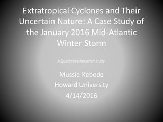 Extratropical Cyclones and Their
Uncertain Nature: A Case Study of
the January 2016 Mid-Atlantic
Winter Storm
Mussie Kebede
Howard University
4/14/2016
A Qualitative Research Study
 