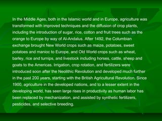 In the Middle Ages, both in the Islamic world and in Europe, agriculture was
transformed with improved techniques and the diffusion of crop plants,
including the introduction of sugar, rice, cotton and fruit trees such as the
orange to Europe by way of Al-Andalus. After 1492, the Columbian
exchange brought New World crops such as maize, potatoes, sweet
potatoes and manioc to Europe, and Old World crops such as wheat,
barley, rice and turnips, and livestock including horses, cattle, sheep and
goats to the Americas. Irrigation, crop rotation, and fertilizers were
introduced soon after the Neolithic Revolution and developed much further
in the past 200 years, starting with the British Agricultural Revolution. Since
1900, agriculture in the developed nations, and to a lesser extent in the
developing world, has seen large rises in productivity as human labor has
been replaced by mechanization, and assisted by synthetic fertilizers,
pesticides, and selective breeding.
 