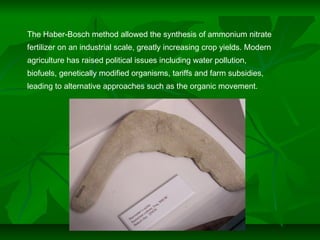 The Haber-Bosch method allowed the synthesis of ammonium nitrate
fertilizer on an industrial scale, greatly increasing crop yields. Modern
agriculture has raised political issues including water pollution,
biofuels, genetically modified organisms, tariffs and farm subsidies,
leading to alternative approaches such as the organic movement.
 