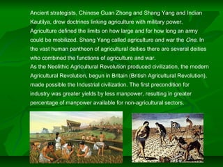 Ancient strategists, Chinese Guan Zhong and Shang Yang and Indian
Kautilya, drew doctrines linking agriculture with military power.
Agriculture defined the limits on how large and for how long an army
could be mobilized. Shang Yang called agriculture and war the One. In
the vast human pantheon of agricultural deities there are several deities
who combined the functions of agriculture and war.
As the Neolithic Agricultural Revolution produced civilization, the modern
Agricultural Revolution, begun in Britain (British Agricultural Revolution),
made possible the Industrial civilization. The first precondition for
industry was greater yields by less manpower, resulting in greater
percentage of manpower available for non-agricultural sectors.
 