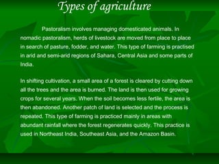 Types of agriculture
Pastoralism involves managing domesticated animals. In
nomadic pastoralism, herds of livestock are moved from place to place
in search of pasture, fodder, and water. This type of farming is practised
in arid and semi-arid regions of Sahara, Central Asia and some parts of
India.
In shifting cultivation, a small area of a forest is cleared by cutting down
all the trees and the area is burned. The land is then used for growing
crops for several years. When the soil becomes less fertile, the area is
then abandoned. Another patch of land is selected and the process is
repeated. This type of farming is practiced mainly in areas with
abundant rainfall where the forest regenerates quickly. This practice is
used in Northeast India, Southeast Asia, and the Amazon Basin.
 