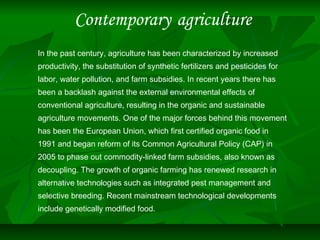 Contemporary agriculture
In the past century, agriculture has been characterized by increased
productivity, the substitution of synthetic fertilizers and pesticides for
labor, water pollution, and farm subsidies. In recent years there has
been a backlash against the external environmental effects of
conventional agriculture, resulting in the organic and sustainable
agriculture movements. One of the major forces behind this movement
has been the European Union, which first certified organic food in
1991 and began reform of its Common Agricultural Policy (CAP) in
2005 to phase out commodity-linked farm subsidies, also known as
decoupling. The growth of organic farming has renewed research in
alternative technologies such as integrated pest management and
selective breeding. Recent mainstream technological developments
include genetically modified food.
 