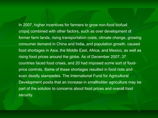 In 2007, higher incentives for farmers to grow non-food biofuel
crops[ combined with other factors, such as over development of
former farm lands, rising transportation costs, climate change, growing
consumer demand in China and India, and population growth, caused
food shortages in Asia, the Middle East, Africa, and Mexico, as well as
rising food prices around the globe. As of December 2007, 37
countries faced food crises, and 20 had imposed some sort of food-
price controls. Some of these shortages resulted in food riots and
even deadly stampedes. The International Fund for Agricultural
Development posits that an increase in smallholder agriculture may be
part of the solution to concerns about food prices and overall food
security.
 