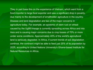 They in part base this on the experience of Vietnam, which went from a
food importer to large food exporter and saw a significant drop in poverty,
due mainly to the development of smallholder agriculture in the country.
Disease and land degradation are two of the major concerns in
agriculture today. For example, an epidemic of stem rust on wheat
caused by the Ug99 lineage is currently spreading across Africa and into
Asia and is causing major concerns due to crop losses of 70% or more
under some conditions. Approximately 40% of the world's agricultural
land is seriously degraded. In Africa, if current trends of soil degradation
continue, the continent might be able to feed just 25% of its population by
2025, according to United Nations University's Ghana-based Institute for
Natural Resources in Africa.
 