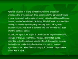 Agrarian structure is a long-term structure in the Braudelian
understanding of the concept. On a larger scale the agrarian structure
is more dependent on the regional, social, cultural and historical factors
than on the state’s undertaken activities. Like in Poland, where despite
running an intense agrarian policy for many years, the agrarian
structure in 2002 has much in common with that found in 1921 soon
after the partitions period.
In 2009, the agricultural output of China was the largest in the world,
followed by the European Union, India and the United States,
according to the International Monetary Fund . Economists measure
the total factor productivity of agriculture and by this measure
agriculture in the United States is roughly 1.7 times more productive
than it was in 1948.
 