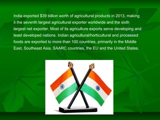 India exported $39 billion worth of agricultural products in 2013, making
it the seventh largest agricultural exporter worldwide and the sixth
largest net exporter. Most of its agriculture exports serve developing and
least developed nations. Indian agricultural/horticultural and processed
foods are exported to more than 100 countries, primarily in the Middle
East, Southeast Asia, SAARC countries, the EU and the United States.
 