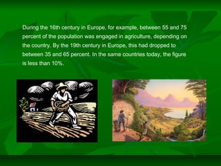 During the 16th century in Europe, for example, between 55 and 75
percent of the population was engaged in agriculture, depending on
the country. By the 19th century in Europe, this had dropped to
between 35 and 65 percent. In the same countries today, the figure
is less than 10%.
 