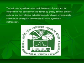 The history of agriculture dates back thousands of years, and its
development has been driven and defined by greatly different climates,
cultures, and technologies. Industrial agriculture based on large-scale
monoculture farming has become the dominant agricultural
methodology.
 