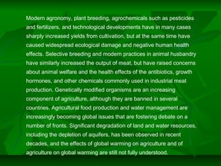 Modern agronomy, plant breeding, agrochemicals such as pesticides
and fertilizers, and technological developments have in many cases
sharply increased yields from cultivation, but at the same time have
caused widespread ecological damage and negative human health
effects. Selective breeding and modern practices in animal husbandry
have similarly increased the output of meat, but have raised concerns
about animal welfare and the health effects of the antibiotics, growth
hormones, and other chemicals commonly used in industrial meat
production. Genetically modified organisms are an increasing
component of agriculture, although they are banned in several
countries. Agricultural food production and water management are
increasingly becoming global issues that are fostering debate on a
number of fronts. Significant degradation of land and water resources,
including the depletion of aquifers, has been observed in recent
decades, and the effects of global warming on agriculture and of
agriculture on global warming are still not fully understood.
 