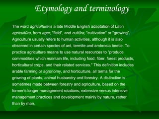 Etymology and terminology
The word agriculture is a late Middle English adaptation of Latin
agricultūra, from ager, "field", and cultūra, "cultivation" or "growing".
Agriculture usually refers to human activities, although it is also
observed in certain species of ant, termite and ambrosia beetle. To
practice agriculture means to use natural resources to "produce
commodities which maintain life, including food, fiber, forest products,
horticultural crops, and their related services." This definition includes
arable farming or agronomy, and horticulture, all terms for the
growing of plants, animal husbandry and forestry. A distinction is
sometimes made between forestry and agriculture, based on the
former's longer management rotations, extensive versus intensive
management practices and development mainly by nature, rather
than by man.
 