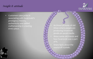 • Customers take pride in
associating with Swarovski’s
prestigious history,
authenticity and skilled
craftsmanship in creating
every piece .
Insight 8: attitude
• Archived pictures of old
times where people are
producing Swarovski
jewels on social media.
• Show some old trends and
how Swarovski was a part
of it.
• Share facts about the
source of crystals.
 
