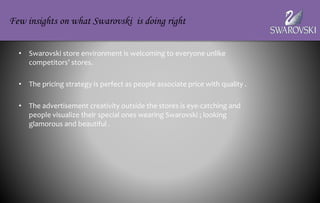 • Swarovski store environment is welcoming to everyone unlike
competitors’ stores.
• The pricing strategy is perfect as people associate price with quality .
• The advertisement creativity outside the stores is eye-catching and
people visualize their special ones wearing Swarovski ; looking
glamorous and beautiful .
Few insights on what Swarovski is doing right
 