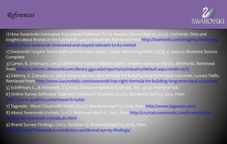 1) How Swarovski Innovated And Stayed Relevant To Its Market. (November 17, 2014). Fashionbi: Data and
Insights about Brands in the Fashion & Luxury Industries. Retrieved from http://fashionbi.com/insights/marketing-
analysis/how-swarovski-innovated-and-stayed-relevant-to-its-market
2) Swarovski Targets Teens with Cut-Price New Label. (2012). Marketing Week, 35(7), 4. Source: Business Source
Complete
3) Carter, B. (February, 2015). IBISWorld Industry Report 44831: Jewelry Stores in the US. IBISWorld. Retrieved
from http://0-clients1.ibisworld.com.library.ggu.edu/reports/us/industry/default.aspx?entid=1075
4) Zelesny, E. (January 21, 2011). Swarovski has right formula for building long-term loyal customer. Luxury Dailly.
Retrieved from http://www.luxurydaily.com/swarovski-has-right-formula-for-building-long-term-loyal-customer/
5) Schiffman, L., & Wisenblit, J. (2014). Consumerbehavior (11th ed., Vol. 2014). Prentice hall.
6) Online Survey Software Tools and Solutions | Qualtrics. (n.d.). Retrieved April 13, 2015, from
http://www.qualtrics.com/research-suite/
7) Tagxedo - Word Cloud with Styles. (n.d.). Retrieved April 13, 2015, from http://www.tagxedo.com/
8) About Swarovski crystals. (n.d.). Retrieved April 12, 2015, from http://crystals.swarovski.com/brand/about-
swarovski/swarovski-crystals.en.html
9) Brand Survey Findings. (2012, October 4). Retrieved April 13, 2015, from
https://brandtiffanyandco.wordpress.com/brand-survey-findings/
References
 