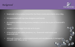 • Swarovski is the premium brand for the finest crystal adornments since 1895.
• It is associated with top-class designers and brands.
• Its creative manufacturing process remains a secret that is part of Swarovski’s
legacy.
• Jewelry’s prices range from $35 up to $1,500.
• It has physical and online presence, i.e., Swarovski retail stores and
swarovski.com
• Although Swarovski creates crystal jewelry and not diamonds, it managed to
compete with Tiffany & Co.
Background
 