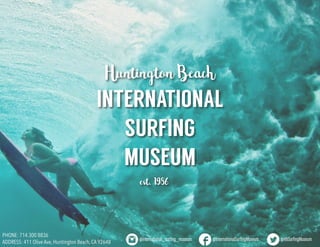 HuntingtonBeach
INTERNATIONAL
SURFING
MUSEUM
est.1986
PHONE: 714 300 8836
ADDRESS: 411 Olive Ave, Huntington Beach, CA 92648 	
@international_surfing_museum @InternationalSurfingMuseum @HBSurfingMuseum
 