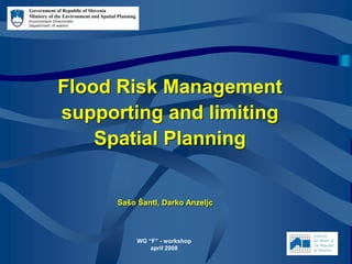 Flood Risk Management
supporting and limiting
Spatial Planning
Government of Republic of Slovenia
Ministry of the Environment and Spatial Planning
Environment Directorate
Department of waters
WG “F” - workshop
april 2008
Sašo Šantl, Darko Anzeljc
 