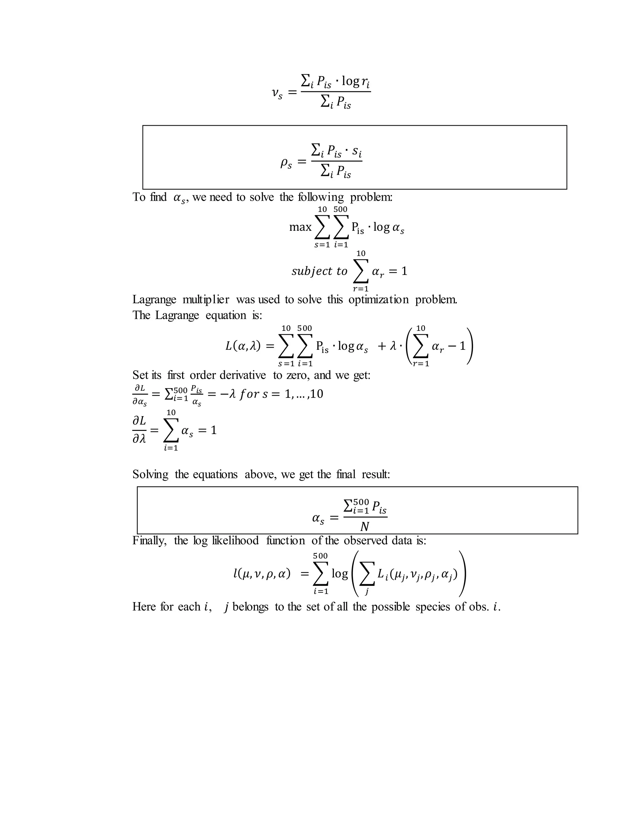 𝜈𝑠 =
∑ 𝑃𝑖𝑠 ∙ log 𝑟𝑖𝑖
∑ 𝑃𝑖𝑠𝑖
𝜌𝑠 =
∑ 𝑃𝑖𝑠 ∙ 𝑠𝑖𝑖
∑ 𝑃𝑖𝑠𝑖
To find 𝛼 𝑠, we need to solve the following problem:
max ∑ ∑Pis ∙ log 𝛼 𝑠
500
𝑖=1
10
𝑠=1
𝑠𝑢𝑏𝑗𝑒𝑐𝑡 𝑡𝑜 ∑ 𝛼 𝑟
10
𝑟=1
= 1
Lagrange multiplier was used to solve this optimization problem.
The Lagrange equation is:
𝐿( 𝛼, 𝜆) = ∑ ∑ Pis ∙ log 𝛼 𝑠
500
𝑖=1
10
𝑠 =1
+ 𝜆 ∙ (∑ 𝛼 𝑟
10
𝑟=1
− 1)
Set its first order derivative to zero, and we get:
𝜕𝐿
𝜕𝛼 𝑠
= ∑
𝑃𝑖𝑠
𝛼 𝑠
500
𝑖=1 = −𝜆 𝑓𝑜𝑟 𝑠 = 1,… ,10
𝜕𝐿
𝜕𝜆
= ∑ 𝛼 𝑠
10
𝑖=1
= 1
Solving the equations above, we get the final result:
𝛼 𝑠 =
∑ 𝑃𝑖𝑠
500
𝑖=1
𝑁
Finally, the log likelihood function of the observed data is:
𝑙( 𝜇, 𝜈, 𝜌, 𝛼) = ∑ log (∑ 𝐿 𝑖(𝜇𝑗, 𝜈𝑗, 𝜌𝑗 , 𝛼𝑗)
𝑗
)
500
𝑖=1
Here for each 𝑖, 𝑗 belongs to the set of all the possible species of obs. 𝑖.
 