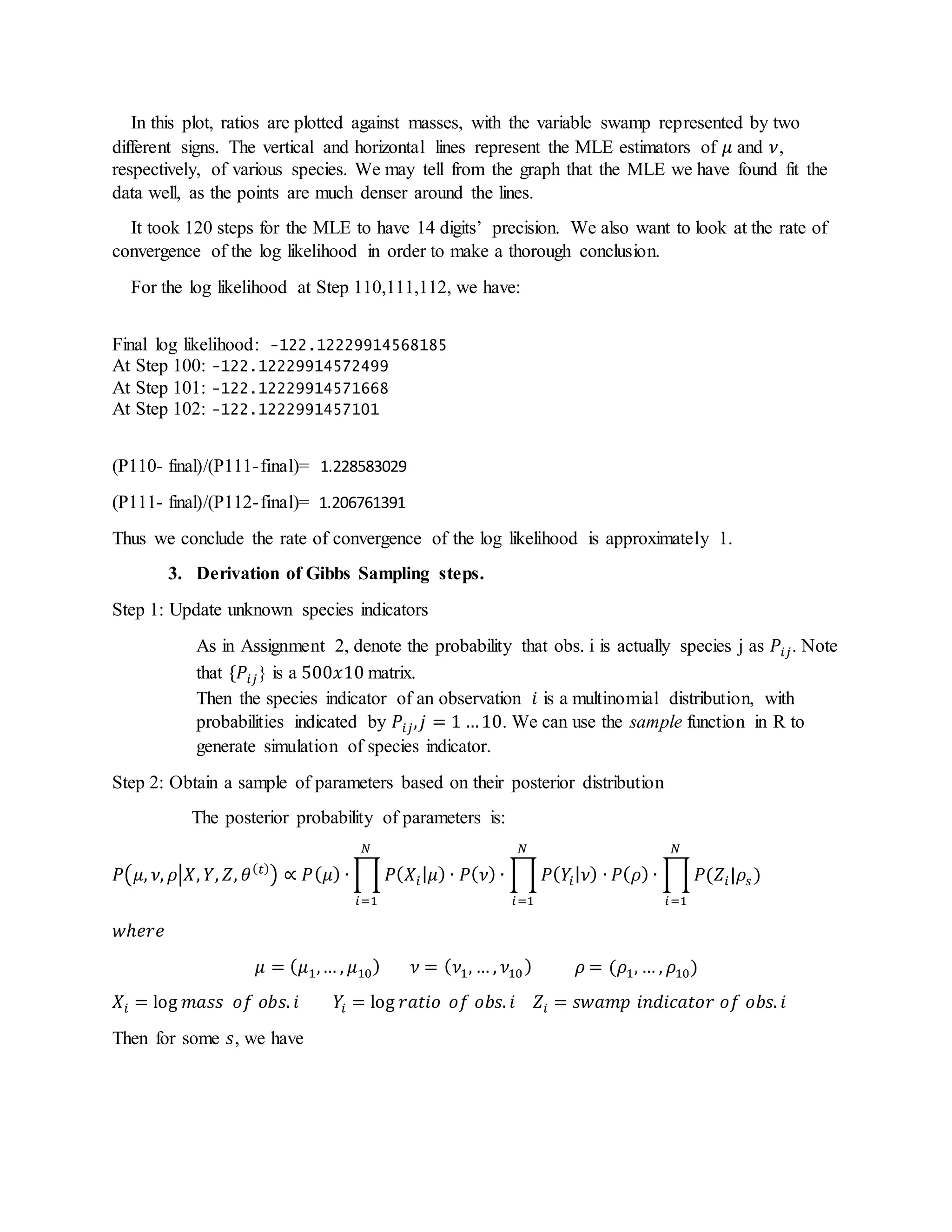 In this plot, ratios are plotted against masses, with the variable swamp represented by two
different signs. The vertical and horizontal lines represent the MLE estimators of 𝜇 and 𝜈,
respectively, of various species. We may tell from the graph that the MLE we have found fit the
data well, as the points are much denser around the lines.
It took 120 steps for the MLE to have 14 digits’ precision. We also want to look at the rate of
convergence of the log likelihood in order to make a thorough conclusion.
For the log likelihood at Step 110,111,112, we have:
Final log likelihood: -122.12229914568185
At Step 100: -122.12229914572499
At Step 101: -122.12229914571668
At Step 102: -122.1222991457101
(P110- final)/(P111-final)= 1.228583029
(P111- final)/(P112-final)= 1.206761391
Thus we conclude the rate of convergence of the log likelihood is approximately 1.
3. Derivation of Gibbs Sampling steps.
Step 1: Update unknown species indicators
As in Assignment 2, denote the probability that obs. i is actually species j as 𝑃𝑖𝑗. Note
that {𝑃𝑖𝑗} is a 500𝑥10 matrix.
Then the species indicator of an observation 𝑖 is a multinomial distribution, with
probabilities indicated by 𝑃𝑖𝑗, 𝑗 = 1 …10. We can use the sample function in R to
generate simulation of species indicator.
Step 2: Obtain a sample of parameters based on their posterior distribution
The posterior probability of parameters is:
𝑃(𝜇, 𝜈, 𝜌|𝑋, 𝑌, 𝑍, 𝜃( 𝑡)
) ∝ 𝑃( 𝜇) ∙ ∏ 𝑃( 𝑋𝑖| 𝜇) ∙ 𝑃( 𝜈) ∙ ∏ 𝑃( 𝑌𝑖| 𝜈) ∙ 𝑃( 𝜌) ∙ ∏ 𝑃(𝑍𝑖|𝜌𝑠 )
𝑁
𝑖=1
𝑁
𝑖=1
𝑁
𝑖=1
𝑤ℎ𝑒𝑟𝑒
𝜇 = ( 𝜇1,… , 𝜇10) 𝜈 = ( 𝜈1, … , 𝜈10) 𝜌 = (𝜌1, … , 𝜌10)
𝑋𝑖 = log 𝑚𝑎𝑠𝑠 𝑜𝑓 𝑜𝑏𝑠. 𝑖 𝑌𝑖 = log 𝑟𝑎𝑡𝑖𝑜 𝑜𝑓 𝑜𝑏𝑠. 𝑖 𝑍𝑖 = 𝑠𝑤𝑎𝑚𝑝 𝑖𝑛𝑑𝑖𝑐𝑎𝑡𝑜𝑟 𝑜𝑓 𝑜𝑏𝑠. 𝑖
Then for some 𝑠, we have
 