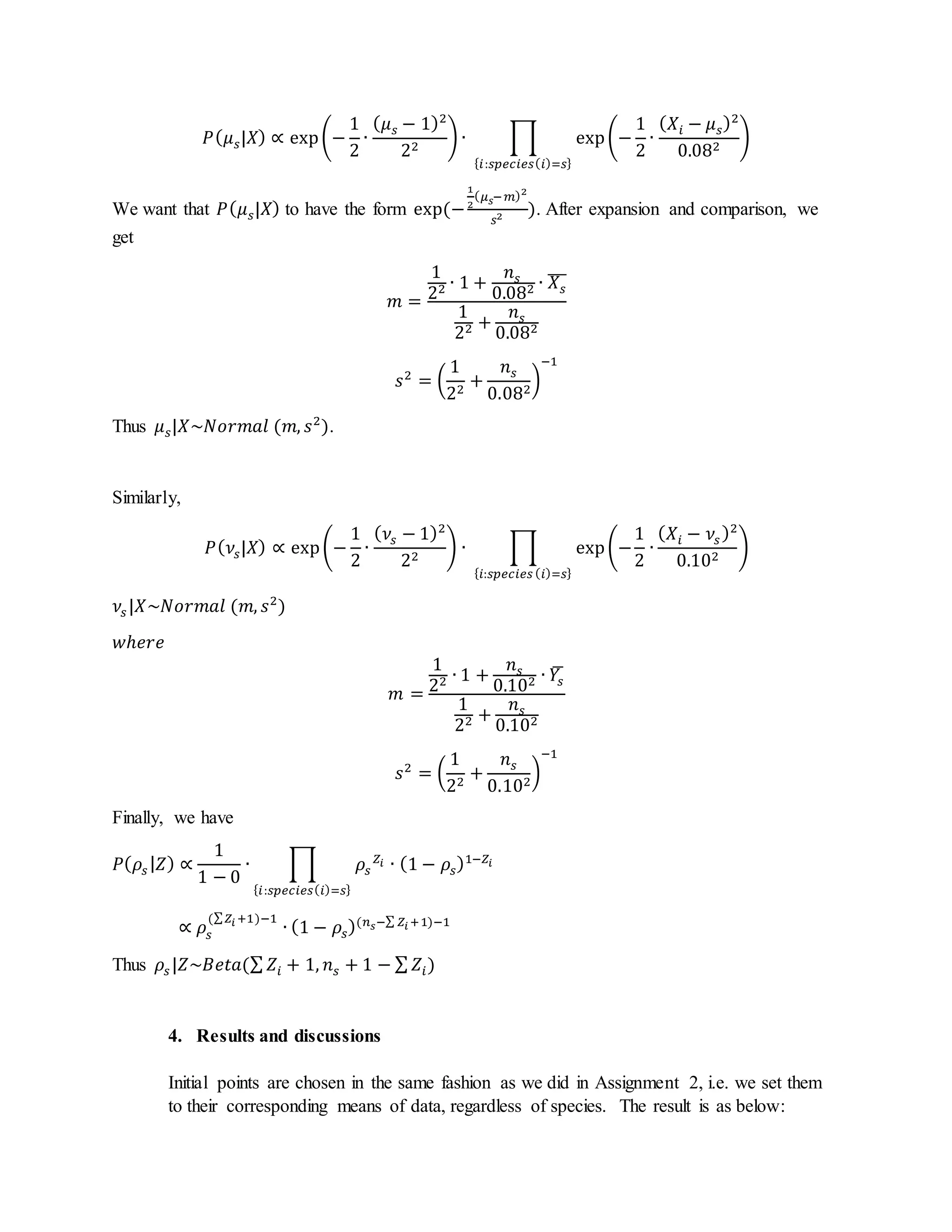 𝑃( 𝜇 𝑠|𝑋) ∝ exp(−
1
2
∙
( 𝜇 𝑠 − 1)2
22
) ∙ ∏ exp(−
1
2
∙
( 𝑋𝑖 − 𝜇 𝑠)2
0.082
)
{ 𝑖:𝑠𝑝𝑒𝑐𝑖𝑒𝑠( 𝑖)=𝑠}
We want that 𝑃( 𝜇 𝑠|𝑋) to have the form exp(−
1
2
( 𝜇 𝑠−𝑚)2
𝑠2 ). After expansion and comparison, we
get
𝑚 =
1
22 ∙ 1 +
𝑛 𝑠
0.082 ∙ 𝑋𝑠
̅̅̅
1
22 +
𝑛 𝑠
0.082
𝑠2
= (
1
22
+
𝑛 𝑠
0.082
)
−1
Thus 𝜇 𝑠|𝑋~𝑁𝑜𝑟𝑚𝑎𝑙 (𝑚, 𝑠2
).
Similarly,
𝑃( 𝜈𝑠|𝑋) ∝ exp(−
1
2
∙
( 𝜈𝑠 − 1)2
22
) ∙ ∏ exp(−
1
2
∙
( 𝑋𝑖 − 𝜈𝑠 )2
0.102
)
{ 𝑖:𝑠𝑝𝑒𝑐𝑖𝑒𝑠 ( 𝑖)=𝑠}
𝜈𝑠 |𝑋~𝑁𝑜𝑟𝑚𝑎𝑙 (𝑚, 𝑠2
)
𝑤ℎ𝑒𝑟𝑒
𝑚 =
1
22 ∙ 1 +
𝑛 𝑠
0.102 ∙ 𝑌𝑠
̅
1
22 +
𝑛 𝑠
0.102
𝑠2
= (
1
22
+
𝑛 𝑠
0.102
)
−1
Finally, we have
𝑃( 𝜌𝑠 | 𝑍) ∝
1
1 − 0
∙ ∏ 𝜌𝑠
𝑍𝑖 ∙ (1 − 𝜌𝑠)1−𝑍𝑖
{ 𝑖:𝑠𝑝𝑒𝑐𝑖𝑒𝑠( 𝑖)=𝑠}
∝ 𝜌𝑠
(∑ 𝑍𝑖 +1)−1
∙ (1 − 𝜌𝑠)(𝑛 𝑠−∑ 𝑍𝑖 +1)−1
Thus 𝜌𝑠 |𝑍~𝐵𝑒𝑡𝑎(∑ 𝑍𝑖 + 1, 𝑛 𝑠 + 1 − ∑ 𝑍𝑖)
4. Results and discussions
Initial points are chosen in the same fashion as we did in Assignment 2, i.e. we set them
to their corresponding means of data, regardless of species. The result is as below:
 