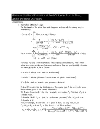 Maximum Likelihood Estimation of Beetle’s Species from Its Mass,
Length and Other Characters
LIANGKAI HU
1. Derivation of the EM steps
The likelihood of the whole data set is (suppose we know all the missing species
information):
𝐿( 𝜇, 𝜈, 𝜌, 𝛼) = ∏ 𝑃( 𝑚 𝑖, 𝑟𝑖, 𝑠𝑖| 𝑠𝑝𝑖) ∙ 𝑃(𝑠𝑝𝑖)
𝑁
𝑖=1
= ∏
1
0.08√2𝜋
∙ exp{−
( 𝑙𝑜𝑔 𝑚 𝑖 − 𝜇 𝑠)2
2 ∙ 0.082
}
𝑁
𝑖=1
∙
1
0.1 ∙ √2𝜋
∙ exp{−
(𝑙𝑜𝑔 𝑟𝑖 − 𝜈𝑠 )2
2 ∙ 0.12
} ∙ 𝜌𝑠
𝑠𝑖
(1 − 𝜌𝑠)1−𝑠𝑖 ∙ 𝛼 𝑠𝑝
𝑙( 𝜇, 𝜈, 𝜌, 𝛼) = ∑ log(
1
0.008 ∙ 2𝜋
) −
( 𝑙𝑜𝑔 𝑚 𝑖 − 𝜇 𝑠)2
2 ∙ 0.082
−
( 𝑙𝑜𝑔 𝑚 𝑖 − 𝜇 𝑠)2
2 ∙ 0.082
+ 𝑠𝑖 log 𝜌𝑠
𝑁
𝑖=1
+(1 − 𝑠𝑖)log(1 − 𝜌𝑠 ) + log 𝛼 𝑠
However, we have some observations whose species are not known, while others
whose species are not known, but genus are known. Thus we need to divide the data
into three groups U, V, W as follows:
𝑈 = { 𝑜𝑏𝑠. 𝑖: 𝑤ℎ𝑜𝑠𝑒 𝑒𝑥𝑎𝑐𝑡 𝑠𝑝𝑒𝑐𝑖𝑒𝑠 𝑎𝑟𝑒 𝑘𝑛𝑜𝑤𝑛}
𝑉 = { 𝑜𝑏𝑠. 𝑖: 𝑤ℎ𝑜𝑠𝑒 𝑠𝑝𝑒𝑐𝑖𝑒𝑠 𝑎𝑟𝑒 𝑛𝑜𝑡 𝑘𝑛𝑜𝑤𝑛 𝑏𝑢𝑡 𝑔𝑒𝑛𝑢𝑠 𝑎𝑟𝑒 𝑘𝑛𝑜𝑤𝑛}
𝑊 = { 𝑜𝑏𝑠. 𝑖: 𝑛𝑒𝑖𝑡ℎ𝑒𝑟 𝑠𝑝𝑒𝑐𝑖𝑒𝑠 𝑛𝑜𝑟 𝑔𝑒𝑛𝑢𝑠 𝑎𝑟𝑒 𝑘𝑛𝑜𝑤𝑛}
E step: We want to find the distribution of the missing data Z (i.e. species for some
observations) given all the known information.
We denote the probability that obs. i is actually species j as 𝑃𝑖𝑗. Note that {𝑃𝑖𝑗} is a
500𝑥10 matrix.
○1 For obs. 𝑖 in U, 𝑃𝑖𝑗 = 1 𝑓𝑜𝑟 𝑗 = 𝑡ℎ𝑒 𝑘𝑛𝑜𝑤𝑛 𝑠𝑝𝑒𝑐𝑖𝑒𝑠 𝑜𝑓 𝑜𝑏𝑠. 𝑖, 𝑃𝑖𝑗 = 0 𝑜. 𝑤.
○2 For obs. in V:
Note, for example, if some obs. i is of genus 1, then j can only be 1,2,3, so
𝑃𝑖1 + 𝑃𝑖2 + 𝑃𝑖3 = 1 and 𝑃𝑖𝑗 = 0 for 𝑗 = 4, …,10. Then we have
𝑃𝑖𝑗 = 𝑃{𝑍𝑖 = 𝑗|𝑚 𝑖, 𝑟𝑖, 𝑠𝑖, 𝜃( 𝑡)
} =
𝑃(𝑚 𝑖, 𝑟𝑖, 𝑠𝑖|𝑧𝑖 = 𝑗, 𝜃( 𝑡)
) ∙ 𝑃(𝑍𝑖 = 𝑗|𝜃( 𝑡)
)
∑ 𝑃(𝑚 𝑖, 𝑟𝑖, 𝑠𝑖|𝑍𝑖 = 𝑟,𝑟∈𝐺(𝑖) 𝜃( 𝑡)
) ∙ 𝑃(𝑍𝑖 = 𝑟|𝜃( 𝑡)
)
 