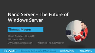 @ITCAMPRO #ITCAMP16Community Conference for IT Professionals
Nano Server – The Future of
Windows Server
Thomas Maurer
Cloud Architect @ itnetX
Microsoft MVP
www.thomasmaurer.ch Twitter: @ThomasMaurer
 