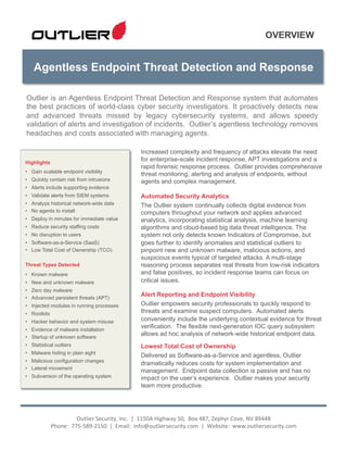 Agentless Endpoint Threat Detection and Response
OVERVIEW
Increased complexity and frequency of attacks elevate the need
for enterprise-scale incident response, APT investigations and a
rapid forensic response process. Outlier provides comprehensive
threat monitoring, alerting and analysis of endpoints, without
agents and complex management.
Automated Security Analytics
The Outlier system continually collects digital evidence from
computers throughout your network and applies advanced
analytics, incorporating statistical analysis, machine learning
algorithms and cloud-based big data threat intelligence. The
system not only detects known Indicators of Compromise, but
goes further to identify anomalies and statistical outliers to
pinpoint new and unknown malware, malicious actions, and
suspicious events typical of targeted attacks. A multi-stage
reasoning process separates real threats from low-risk indicators
and false positives, so incident response teams can focus on
critical issues.
Alert Reporting and Endpoint Visibility
Outlier empowers security professionals to quickly respond to
threats and examine suspect computers. Automated alerts
conveniently include the underlying contextual evidence for threat
verification. The flexible next-generation IOC query subsystem
allows ad hoc analysis of network-wide historical endpoint data.
Lowest Total Cost of Ownership
Delivered as Software-as-a-Service and agentless, Outlier
dramatically reduces costs for system implementation and
management. Endpoint data collection is passive and has no
impact on the user’s experience. Outlier makes your security
team more productive.
Outlier is an Agentless Endpoint Threat Detection and Response system that automates
the best practices of world-class cyber security investigators. It proactively detects new
and advanced threats missed by legacy cybersecurity systems, and allows speedy
validation of alerts and investigation of incidents. Outlier’s agentless technology removes
headaches and costs associated with managing agents.
Outlier	
  Security,	
  Inc.	
  	
  |	
  	
  1150A	
  Highway	
  50,	
  	
  Box	
  487,	
  Zephyr	
  Cove,	
  NV	
  89448	
  	
  	
  
Phone:	
  	
  775-­‐589-­‐2150	
  	
  |	
  	
  Email:	
  	
  info@outliersecurity.com	
  	
  |	
  	
  Website:	
  	
  www.outliersecurity.com	
  
	
  
Highlights
•  Gain scalable endpoint visibility
•  Quickly contain risk from intrusions
•  Alerts include supporting evidence
•  Validate alerts from SIEM systems
•  Analyze historical network-wide data
•  No agents to install
•  Deploy in minutes for immediate value
•  Reduce security staffing costs
•  No disruption to users
•  Software-as-a-Service (SaaS)
•  Low Total Cost of Ownership (TCO)
Threat Types Detected
•  Known malware
•  New and unknown malware
•  Zero day malware
•  Advanced persistent threats (APT)
•  Injected modules in running processes
•  Rootkits
•  Hacker behavior and system misuse
•  Evidence of malware installation
•  Startup of unknown software
•  Statistical outliers
•  Malware hiding in plain sight
•  Malicious configuration changes
•  Lateral movement
•  Subversion of the operating system
 