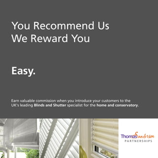P A R T N E R S H I P S
You Recommend Us
We Reward You
Easy.
Earn valuable commission when you introduce your customers to the
UK’s leading Blinds and Shutter specialist for the home and conservatory.
 