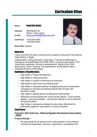 1
Curriculum Vitae
Name: Emad Aziz Girgis
Address: 50A Nasooh St.
Zetoon, Cairo, Egypt
E-mail: emad_aziz343@yahoo.com.com
Cell Phone: 0122-934-5679
0100-627-8343
Nationality: Egyptian
Objective:
I have more than 20 years of experience in projects working with international
organizations in Egypt.
Leading skills, writing proposals, Supervision, Training and following up
trainings for all stakeholders from MOE, BOTs, Local councils leaders, TOT,
Community Awareness, Women's empowerment, Rights of the Child,
Governance, Active Learning, Training teachers and facilitators about
integration lessons in technology
Highlights of Qualification:
o High ability in Project Management.
o High ability in writing proposals.
o High ability in projects monitoring and evaluation.
o High ability in supervision and leading skills.
o High ability in Capacity-building in designing advocacy & awareness
campaigns to increase educational opportunities for girls with
education quality.
o High ability in leading teams and taking the responsibility.
o Effectively communicating with various levels (NGOs - Local councils
leaders - community leaders – government officials in various districts
and governorates).
o High Ability in developing strategic & action plans determine the
estimated budgets for expenditure on various activities.
Experience:
From Nov.,2014 Until now - National Egyptian Development Association
- NEDA
Projects Manger
o My responsible for all aspects of the implementation of the projects,
including the preparation, planning, organization, coordination and
 