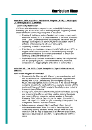 4
Curriculum Vitae
From Nov. 2000- May2008 - New School Program ( NSP ) - CARE Egypt
USAID Project Beni-Suef office
Community Mobilization
NSP is an education reform program funded by the USAID aiming at
increasing girls access in education and integrating IT, Supporting school
based reform and community participation in education.
o Enabling & facilitate a series of workshops focusing on community
education teams (CETs) to raise awareness of the team, voluntary
work , Good Governance of the issues of girls’ education, through
strategic planning of each community for the education reform of
girls and MGs in designing advocacy campaigns .
o Supporting schools to accreditation.
o Establishing good relations between the MOE officials and BOTs to
support the educational process, to raise the capacity through
performance indicators assessment of their roles to ensure the
continuity and quality of the BOTPTs.
o Implement many initiatives aimed at empowering the marginalized
and the poor girls (forums , Parliament of the child, Women's
empowerment , mapping Rights of the Child in communities )
From Dec.98 - Oct. 2000 - Coptic Evangelical Organization for Social
Services
Educational Program Coordinator
o Responsible for: Planning with different government sectors and
civil society institutes, implementing the activities by government
sharing with NGOs. Concentrating on building the capacity of
NGOs. Developing the Educational Process in the schools through
designing programs for teachers training, supplying schools with the
equipment they need, Health survey for the students, and reducing
the percentage of illiteracy.
o Survey works, formulation of different types of committees, planning
and implementing different activities. Leading community groups
and running different programs, such as: working in Domestic
Economy, Child’s Clubs, Executing of the project “From child to
child”, the project of “CIDPA” for girls, executing of the project “The
Village Girls’ Dreams” by Video cameras.
o I also supervised schools in North and South Cairo, through
complete development, Base Foundation, Teaching Staff, the
Surrounding Society, Students’ levels, through inner and outer
interviews with the help of specialists in the Ministry of Education,
specialized psychologists & doctors. The project lasted for three
years.
 