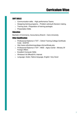 5
Curriculum Vitae
SOFT SKILLS
o Communication skills. - High performance Teams.
o Designing training programs. - Problem solving & Decision making.
o Training tools - Preparation of training packages
o Presentation Skills
Education
Bachelor of Commerce, Accountancy Branch - Cairo University
Other Qualification
o Professional Diploma in TOT – Oxford Training College Certificate
Code : OC8753
o http://www.oxfordtrainingcollege.info/certificate.php
o Professional Diploma in TOT – MOE – Agtco Center - Ministry Of
Foreign Affairs
o Excellent Computer Skills:
o Windows 8 & Office2010, Internet
o Language: Arabic: Native language, English: Very Good
 