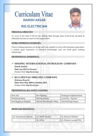 DANISH AKSAR
RIG ELECTRICIAN
PERSONAL OBJECTIVE
To excel in the field of Oil & Gas drilling field through sheer hard-work, devotion &
ultimately become an asset for the organization
WORK EXPERIENCE SUMMARY:
I have working experience on oil rigs and I am capable to work with minimum supervision.
I possess good experience of electrical technologies and can build good working
relationship.
PROFESSIONAL EXPERIENCE:-
 SINOPEC INTERNATIONAL PETROLEUM COMPANY
(Saudi Arabia)
Date: Jan 2015 to Present.
Position Held: Rig Electrician.
 KCA DEUTAG DRILLING COMPANY.
(Pakistan Branch)
Date: Now May 2009 to October 2014.
Position Held: Rig Electrician.
PROFESSIONAL RIG SAFETY COURSES:
First Aid Fire Fighting Hydrogen Sulphide Safety
Workshop Safety Electrical Safety Lock Out – Tag Out
Safe Rigging & Slinging Manual Handling & Lifting Hand & Finger Injury
MODULAR TRAININGS:-
(1) Introductory Module (2) QHSE Module (3) Electrical Module
(4) SCBA (5) Permit to work(PTW)
 