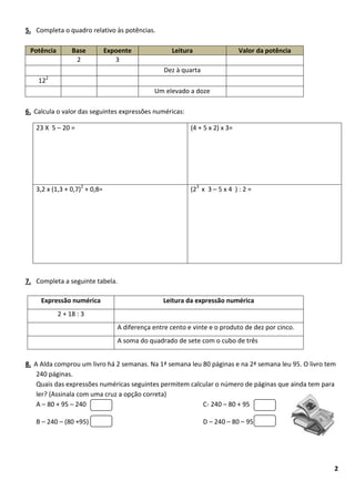 5. Completa o quadro relativo às potências.

 Potência         Base         Expoente             Leitura                   Valor da potência
                   2              3
                                                  Dez à quarta
         2
    12
                                              Um elevado a doze

6. Calcula o valor das seguintes expressões numéricas:

   23 X 5 – 20 =                                           (4 + 5 x 2) x 3=




   3,2 x (1,3 + 0,7)2 + 0,8=                               (23 x 3 – 5 x 4 ) : 2 =




7. Completa a seguinte tabela.

     Expressão numérica                          Leitura da expressão numérica
             2 + 18 : 3
                                  A diferença entre cento e vinte e o produto de dez por cinco.
                                  A soma do quadrado de sete com o cubo de três


8. A Alda comprou um livro há 2 semanas. Na 1ª semana leu 80 páginas e na 2ª semana leu 95. O livro tem
    240 páginas.
    Quais das expressões numéricas seguintes permitem calcular o número de páginas que ainda tem para
    ler? (Assinala com uma cruz a opção correta)
    A – 80 + 95 – 240                                     C- 240 – 80 + 95

   B – 240 – (80 +95)                                            D – 240 – 80 – 95




                                                                                                      2
 