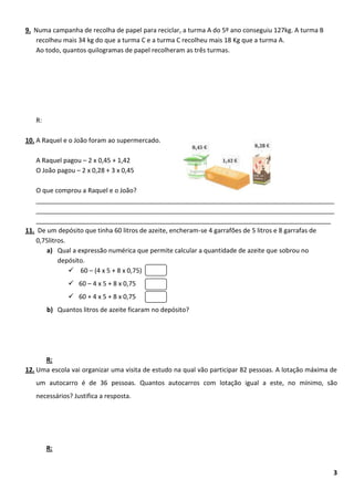 9. Numa campanha de recolha de papel para reciclar, a turma A do 5º ano conseguiu 127kg. A turma B
   recolheu mais 34 kg do que a turma C e a turma C recolheu mais 18 Kg que a turma A.
   Ao todo, quantos quilogramas de papel recolheram as três turmas.




   R:

10. A Raquel e o João foram ao supermercado.

   A Raquel pagou – 2 x 0,45 + 1,42
   O João pagou – 2 x 0,28 + 3 x 0,45

   O que comprou a Raquel e o João?
   ____________________________________________________________________________________
   ____________________________________________________________________________________
   ___________________________________________________________________________________
11. De um depósito que tinha 60 litros de azeite, encheram-se 4 garrafões de 5 litros e 8 garrafas de
   0,75litros.
       a) Qual a expressão numérica que permite calcular a quantidade de azeite que sobrou no
           depósito.
                60 – (4 x 5 + 8 x 0,75)
                60 – 4 x 5 + 8 x 0,75
                60 + 4 x 5 + 8 x 0,75
        b) Quantos litros de azeite ficaram no depósito?




      R:
12. Uma escola vai organizar uma visita de estudo na qual vão participar 82 pessoas. A lotação máxima de
   um autocarro é de 36 pessoas. Quantos autocarros com lotação igual a este, no mínimo, são
   necessários? Justifica a resposta.




        R:


                                                                                                      3
 