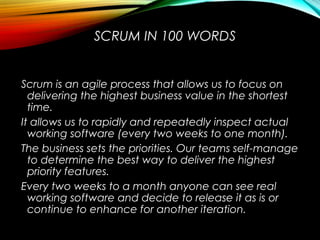 SCRUM IN 100 WORDS
Scrum is an agile process that allows us to focus on
delivering the highest business value in the shortest
time.
It allows us to rapidly and repeatedly inspect actual
working software (every two weeks to one month).
The business sets the priorities. Our teams self-manage
to determine the best way to deliver the highest
priority features.
Every two weeks to a month anyone can see real
working software and decide to release it as is or
continue to enhance for another iteration.
 