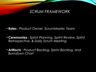 SCRUM FRAMEWORK
• Roles : Product Owner, ScrumMaster, Team
• Ceremonies : Sprint Planning, Sprint Review, Sprint
Retrospective, & Daily Scrum Meeting
• Artifacts : Product Backlog, Sprint Backlog, and
Burndown Chart
 