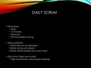 DAILY SCRUM
• Parameters
• Daily
• 15-minutes
• Stand-up
• Not for problem solving
• Three questions:
1.What did you do yesterday
2.What will you do today?
3.What obstacles/risks are in your way?
• Only Scrum Team are invited
• Help avoid other unnecessary meetings
 