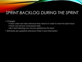 SPRINT BACKLOG DURING THE SPRINT
• Changes
Team adds new tasks whenever they need to in order to meet the Sprint Goal
Team can remove unnecessary tasks
But: Sprint Backlog can only be updated by the team
• Estimates are updated whenever there’s new information
 