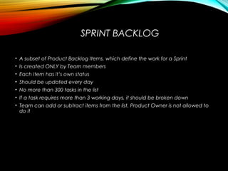 SPRINT BACKLOG
• A subset of Product Backlog Items, which define the work for a Sprint
• Is created ONLY by Team members
• Each Item has it’s own status
• Should be updated every day
• No more than 300 tasks in the list
• If a task requires more than 3 working days, it should be broken down
• Team can add or subtract items from the list. Product Owner is not allowed to
do it
 