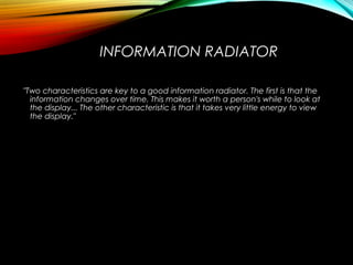 INFORMATION RADIATOR
"Two characteristics are key to a good information radiator. The first is that the
information changes over time. This makes it worth a person's while to look at
the display... The other characteristic is that it takes very little energy to view
the display."
 