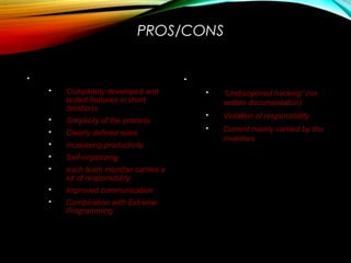 PROS/CONS
 Advantages
 Completely developed and
tested features in short
iterations
 Simplicity of the process
 Clearly defined rules
 Increasing productivity
 Self-organizing
 each team member carries a
lot of responsibility
 Improved communication
 Combination with Extreme
Programming
 Drawbacks
 “Undisciplined hacking” (no
written documentation)
 Violation of responsibility
 Current mainly carried by the
inventors
 