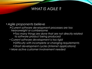 WHAT IS AGILE ?
• Agile proponents believe
Current software development processes are too
heavyweight or cumbersome
Too many things are done that are not directly related
to software product being produced
• Current software development is too rigid
Difficulty with incomplete or changing requirements
Short development cycles (Internet applications)
• More active customer involvement needed
 