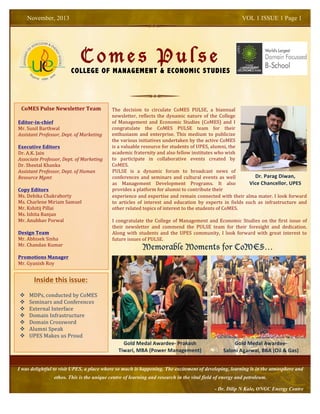 Memorable Moments for CoMES…
C o m e s P u l s e
COLLEGE OF MANAGEMENT & ECONOMIC STUDIES
November, 2013 VOL 1 ISSUE 1 Page 1
I was delightful to visit UPES, a place where so much is happening. The excitement of developing, learning is in the atmosphere and
ethos. This is the unique centre of learning and research in the vital field of energy and petroleum.
- Dr. Dilip N Kale, ONGC Energy Centre
CoMES	
  Pulse	
  Newsletter	
  Team	
  
	
  
Editor-­‐in-­‐chief	
  
Mr.	
  Sunil	
  Barthwal	
  
Assistant	
  Professor,	
  Dept.	
  of	
  Marketing	
  
	
  
Executive	
  Editors	
  
Dr.	
  A.K.	
  Jain	
  
Associate	
  Professor,	
  Dept.	
  of	
  Marketing	
  
Dr.	
  Sheetal	
  Khanka	
  
Assistant	
  Professor,	
  Dept.	
  of	
  Human	
  
Resource	
  Mgmt	
  
	
  
Copy	
  Editors	
  
Ms.	
  Debika	
  Chakraborty	
  
Ms.	
  Charlene	
  Miriam	
  Samuel	
  
Mr.	
  Kshitij	
  Pillai	
  
Ms.	
  Ishita	
  Ranjan	
  
Mr.	
  Anubhav	
  Porwal	
  
	
  
Design	
  Team	
  
Mr.	
  Abhisek	
  Sinha	
  
Mr.	
  Chandan	
  Kumar	
  
	
  
Promotions	
  Manager	
  
Mr.	
  Gyanish	
  Roy	
  	
  
	
  
	
  
	
  	
  	
  	
  	
  	
  	
  	
  	
  Inside	
  this	
  issue:	
  
v MDPs,	
  conducted	
  by	
  CoMES	
  
v Seminars	
  and	
  Conferences	
  
v External	
  Interface	
  
v Domain	
  Infrastructure	
  	
  
v Domain	
  Crossword	
  
v Alumni	
  Speak	
  
v UPES	
  Makes	
  us	
  Proud	
  
The	
   decision	
   to	
   circulate	
   CoMES	
   PULSE,	
   a	
   biannual	
  
newsletter,	
  reflects	
  the	
  dynamic	
  nature	
  of	
  the	
  College	
  
of	
   Management	
   and	
   Economic	
   Studies	
   (CoMES)	
   and	
   I	
  
congratulate	
   the	
   CoMES	
   PULSE	
   team	
   for	
   their	
  
enthusiasm	
   and	
   enterprise.	
   This	
   medium	
   to	
   publicize	
  
the	
  various	
  initiatives	
  undertaken	
  by	
  the	
  active	
  CoMES	
  
is	
  a	
  valuable	
  resource	
  for	
  students	
  of	
  UPES,	
  alumni,	
  the	
  
academic	
  fraternity	
  and	
  also	
  fellow	
  institutes	
  who	
  wish	
  
to	
   participate	
   in	
   collaborative	
   events	
   created	
   by	
  
CoMES.	
  
	
  
PULSE	
   is	
   a	
   dynamic	
   forum	
   to	
   broadcast	
   news	
   of	
  
conferences	
  and	
  seminars	
  and	
  cultural	
  events	
  as	
  well	
  
as	
   Management	
   Development	
   Programs.	
   It	
   also	
  
provides	
  a	
  platform	
  for	
  alumni	
  to	
  contribute	
  their	
  	
  
Dr.	
  Parag	
  Diwan,	
  
Vice	
  Chancellor,	
  UPES	
  
experience	
  and	
  expertise	
  and	
  remain	
  connected	
  with	
  their	
  alma	
  mater.	
  I	
  look	
  forward	
  
to	
   articles	
   of	
   interest	
   and	
   education	
   by	
   experts	
   in	
   fields	
   such	
   as	
   infrastructure	
   and	
  
other	
  related	
  topics	
  of	
  interest	
  to	
  the	
  students	
  of	
  CoMES.	
  
I	
  congratulate	
  the	
  College	
  of	
  Management	
  and	
  Economic	
  Studies	
  on	
  the	
  first	
  issue	
  of	
  
their	
   newsletter	
   and	
   commend	
   the	
   PULSE	
   team	
   for	
   their	
   foresight	
   and	
   dedication.	
  
Along	
   with	
   students	
   and	
   the	
   UPES	
   community,	
   I	
   look	
   forward	
   with	
   great	
   interest	
   to	
  
future	
  issues	
  of	
  PULSE.	
  
Gold	
  Medal	
  Awardee-­‐	
  Prakash	
  
Tiwari,	
  MBA	
  (Power	
  Management)	
  	
  
	
  
Gold	
  Medal	
  Awardee-­‐	
  	
  
Saloni	
  Agarwal,	
  BBA	
  (Oil	
  &	
  Gas)	
  
 