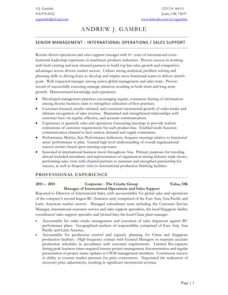 A.J. Gamble 12513 S. 4th Ct
918.978.4322 Jenks, OK 74037
aj.gamble@icloud.com www.linkedin.com/in/ajgamble
Page | 1
ANDREW J. GAMBLE
SENIOR MANAGEMENT - INTERNATIONAL OPERATIONS / SALES SUPPORT
Results-driven operations and sales support manager with 6+ years of international cross-
funtional leadership experience in machinery products industries. Proven success in working
with both existing and new channel partners to build top line sales growth and competitive
advantages across diverse market sectors. Utilizes strong analytical, problem solving and
planning skills as driving force to develop and inspire cross-functional teams to deliver stretch-
goals. Well respected manager among senior global management and sales team. Proven
record of successfully executing strategic intiatives resulting in both short and long-term
growth. Demonstrated knowledge and experience:
 Developed management practices encouraging regular, consistent sharing of information
among diverse business units to strengthen utilization of best practices.
 Customer-focused, results-oriented, and consistent incremental growth of order intake and
ultimate recognition of sales revenue. Maintained and strengthened relationships with
customer base via regular, effective, and accurate communcations.
 Experience in quarterly sales and operations forecasting meetings to provide realistic
estimations of customer requirements for each product line. Enabled multi-function
communication channel to best analyze demand and supply constraints.
 Performance Metrics, Key Performance Indicators, frequent meetings relative to functional
areas’ performance to plan. Gained high-level understanding of overall organizational
success metrics based upon meeting exposures.
 Seasoned in international business travel throughout Asia. Primary purposes for traveling
abroad included attendance and representation of organization during industry trade shows,
performing sales visits with channel partners to maintain and strengthen partnership for
success, as well as frequent visits to international production finishing facilities.
PROFESSIONAL EXPERIENCE
2011 – 2015 Corporate - The Crosby Group Tulsa, OK
Manager of International Operations and Sales Support
Reported to Director of International Sales, with accountability for global sales and operations
of the company's second largest BU (business unit) comprised of the East Asia, Asia Pacific and
Latin American market sectors. Managed subordinate team including the Customer Service
Manager, international customer service and sales support specialists, the local Singapore facility
coordinator/sales support specialist and (dotted line) the local China plant manager.
 Accountable for order intake management and execution of sales shipments against BU
performance plans. Geographical markets of responsibility comprised of East Asia, Asia
Pacific and Latin America.
 Accountable for production control and capacity planning for China and Singapore
production facilities. High-frequency contact with General Managers to maintain accurate
production schedules in accordance with customer requirements. Limited flex-capacity
during peak business times required intense project management documentation and regular
presentation of project status updates to OEM management members. Continuous success
in ability to counter market pressure for price concessions. Negotiated the realization of
necessary price adjustments, resulting in significant incremental revenue.
 