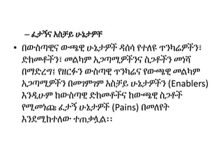 – ፈታኝና አስቻይ ሁኔታዎቸ
• በውስጣዊና ውጫዊ ሁኔታዎች ዳሰሳ የተለዩ ጥንካሬዎችን፣
ድክመቶችን፣ መልካም አጋጣሚዎችንና ስጋቶችን መነሻ
በማድረግ፤ የዘርፉን ውስጣዊ ጥንካሬና የውጫዊ መልካም
አጋጣሚዎችን በመገምገም አስቻይ ሁኔታዎችን (Enablers)
እንዲሁም ከውስጣዊ ድክመቶችና ከውጫዊ ስጋቶች
የሚመነጩ ፈታኝ ሁኔታዎች (Pains) በመለየት
እንደሚከተለው ተጠቃሏል፡፡
 