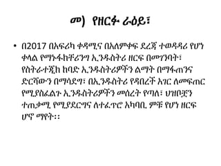 መ) የዘርፉ ራዕይ፣
• በ2017 በአፍሪካ ቀዳሚና በአለምቀፍ ደረጃ ተወዳዳሪ የሆነ
ቀላል የማኑፋክቸሪንግ ኢንዱስትሪ ዘርፍ በመገንባት፣
የስትራተጂክ ከባድ ኢንዱስትሪዎችን ልማት በማፋጠንና
ድርሻውን በማሳደግ፣ በኢንዱስትሪ የዳበረች አገር ለመፍጠር
የሚያስፈልጉ ኢንዱስትሪዎችን መሰረት የጣለ፣ ህዝቦቿን
ተጠቃሚ የሚያደርግና ለተፈጥሮ አካባቢ ምቹ የሆነ ዘርፍ
ሆኖ ማየት፡፡
 