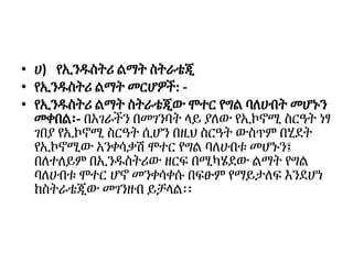• ሀ) የኢንዱስትሪ ልማት ስትራቴጂ
• የኢንዱስትሪ ልማት መርሆዎች: -
• የኢንዱስትሪ ልማት ስትራቴጂው ሞተር የግል ባለሀብት መሆኑን
መቀበል፡- በአገራችን በመገንባት ላይ ያለው የኢኮኖሚ ስርዓት ነፃ
ገበያ የኢኮኖሚ ስርዓት ሲሆን በዚህ ስርዓት ውስጥም በሂደት
የኢኮኖሚው አንቀሳቃሽ ሞተር የግል ባለሀብቱ መሆኑን፤
በለተለይም በኢንዱስትሪው ዘርፍ በሚካሄደው ልማት የግል
ባለሀብቱ ሞተር ሆኖ መንቀሳቀሱ በፍፁም የማይታለፍ እንደሆነ
ከስትራቴጂው መገንዘብ ይቻላል፡፡
 