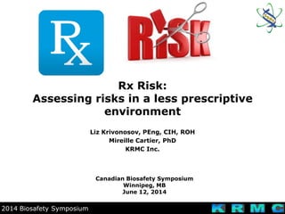 2014 Biosafety Symposium
Rx Risk:
Assessing risks in a less prescriptive
environment
Canadian Biosafety Symposium
Winnipeg, MB
June 12, 2014
Liz Krivonosov, PEng, CIH, ROH
Mireille Cartier, PhD
KRMC Inc.
 