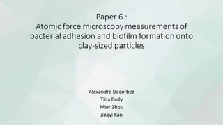 Paper 6 :
Atomic force microscopy measurements of
bacterial adhesion and biofilm formation onto
clay-sized particles
Alexandre Decorbez
Tina Dolly
Mier Zhou
Jingyi Kan
 