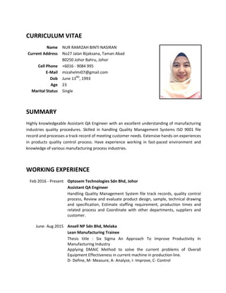 CURRICULUM VITAE
Name NUR RAMIZAH BINTI NASIRAN
Current Address No27 Jalan Bijaksana, Taman Abad
80250 Johor Bahru, Johor
Cell Phone +6016 - 9084 995
E-Mail mizahelmi07@gmail.com
Dob June 13RD
, 1993
Age 23
Marital Status Single
SUMMARY
Highly knowledgeable Assistant QA Engineer with an excellent understanding of manufacturing
industries quality procedures. Skilled in handling Quality Management Systems ISO 9001 file
record and processes a track record of meeting customer needs. Extensive hands-on experiences
in products quality control process. Have experience working in fast-paced environment and
knowledge of various manufacturing process industries.
WORKING EXPERIENCE
Feb 2016 - Present Optosem Technologies Sdn Bhd, Johor
Assistant QA Engineer
Handling Quality Management System file track records, quality control
process, Review and evaluate product design, sample, technical drawing
and specification, Estimate staffing requirement, production times and
related process and Coordinate with other departments, suppliers and
customer.
June- Aug 2015 Ansell NP Sdn Bhd, Melaka
Lean Manufacturing Trainee
Thesis title : Six Sigma An Approach To Improve Productivity In
Manufacturing Industry
Applying DMAIC Method to solve the current problems of Overall
Equipment Effectiveness in current machine in production line.
D- Define, M- Measure, A- Analyze, I- Improve, C- Control
 